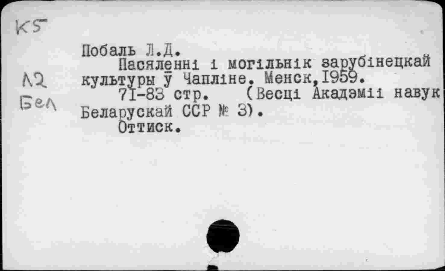 ﻿Побаль Л.Д.	.	„
Пасяленні і могільнік зарубінецкаи культуры у Чапліне. Мєнск,і95у.
71-83 стр. (Весці Акадзміі навук Беларускай ССР № 3).
Оттиск.